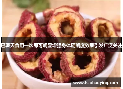 巴戟天食用一次即可明显增强身体硬朗度效果引发广泛关注